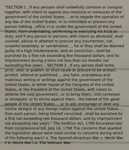 "SECTION 1...If any persons shall unlawfully combine or conspire together, with intent to oppose any measure or measures of the government of the United States..., or to impede the operation of any law of the United States, or to intimidate or prevent any person holding...office in or under the government of the United States, from undertaking, performing or executing his trust or duty, and if any person or persons, with intent as aforesaid, shall counsel, advise or attempt to procure any insurrection, riot, unlawful assembly, or combination..., he or they shall be deemed guilty of a high misdemeanor, and on conviction...shall be punished by a fine not exceeding five thousand dollars, and by imprisonment during a term not less than six months nor exceeding five years... SECTION 2...If any person shall write, print, utter or publish, or shall cause or procure to be written, printed, uttered or published..., any false, scandalous and malicious writing or writings against the government of the United States, or either house of the Congress of the United States, or the President of the United States, with intent to defame the said government...or to bring them...into contempt or disrepute; or to excite against them...the hatred of the good people of the United States..., or to aid, encourage or abet any hostile designs of any foreign nation against the United States..., then such person, being thereof convicted...shall be punished by a fine not exceeding two thousand dollars, and by imprisonment not exceeding two years." The Sedition Act, 1798 Excerpted text from congressional bill, July 14, 1798 The concerns that sparked the legislation above were most similar to concerns during which of the following wars? a. The Spanish-American War c. World War II b. World War I d. The Vietnam War