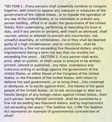 "SECTION 1...If any persons shall unlawfully combine or conspire together, with intent to oppose any measure or measures of the government of the United States...or to impede the operation of any law of the United States, or to intimidate or prevent any person holding...office in or under the government of the United States, from undertaking, performing or executing his trust or duty, and if any person or persons, with intent as aforesaid, shall counsel, advise or attempt to procure any insurrection, riot, unlawful assembly, or combination...he or they shall be deemed guilty of a high misdemeanor, and on conviction...shall be punished by a fine not exceeding five thousand dollars, and by imprisonment during a term not less than six months nor exceeding five years... SECTION 2. If any person shall write, print, utter or publish, or shall cause or procure to be written, printed, uttered or published...any false, scandalous and malicious writing or writings against the government of the United States, or either house of the Congress of the United States, or the President of the United States, with intent to defame the said government...or to bring them...into contempt or disrepute; or to excite against them...the hatred of the good people of the United States...or to aid, encourage or abet any hostile designs of any foreign nation against United States...then such person, being thereof convicted...shall be punished by a fine not exceeding two thousand dollars, and by imprisonment not exceeding two years." The Sedition Act, 1798 The Sedition Act represents an example of governmental contradiction of what?