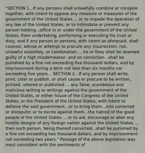 "SECTION 1...If any persons shall unlawfully combine or conspire together, with intent to oppose any measure or measures of the government of the United States..., or to impede the operation of any law of the United States, or to intimidate or prevent any person holding...office in or under the government of the United States, from undertaking, performing or executing his trust or duty, and if any person or persons, with intent as aforesaid, shall counsel, advise or attempt to procure any insurrection, riot, unlawful assembly, or combination..., he or they shall be deemed guilty of a high misdemeanor, and on conviction...shall be punished by a fine not exceeding five thousand dollars, and by imprisonment during a term not less than six months nor exceeding five years... SECTION 2...If any person shall write, print, utter or publish, or shall cause or procure to be written, printed, uttered or published..., any false, scandalous and malicious writing or writings against the government of the United States, or either house of the Congress of the United States, or the President of the United States, with intent to defame the said government...or to bring them...into contempt or disrepute; or to excite against them...the hatred of the good people of the United States..., or to aid, encourage or abet any hostile designs of any foreign nation against the United States..., then such person, being thereof convicted...shall be punished by a fine not exceeding two thousand dollars, and by imprisonment not exceeding two years." Passage of the above legislation was most consistent with the sentiments of