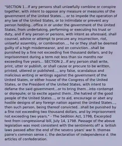 "SECTION 1...If any persons shall unlawfully combine or conspire together, with intent to oppose any measure or measures of the government of the United States..., or to impede the operation of any law of the United States, or to intimidate or prevent any person holding...office in or under the government of the United States, from undertaking, performing or executing his trust or duty, and if any person or persons, with intent as aforesaid, shall counsel, advise or attempt to procure any insurrection, riot, unlawful assembly, or combination..., he or they shall be deemed guilty of a high misdemeanor, and on conviction...shall be punished by a fine not exceeding five thousand dollars, and by imprisonment during a term not less than six months nor exceeding five years... SECTION 2...If any person shall write, print, utter or publish, or shall cause or procure to be written, printed, uttered or published..., any false, scandalous and malicious writing or writings against the government of the United States, or either house of the Congress of the United States, or the President of the United States, with intent to defame the said government...or to bring them...into contempt or disrepute; or to excite against them...the hatred of the good people of the United States..., or to aid, encourage or abet any hostile designs of any foreign nation against the United States..., then such person, being thereof convicted...shall be punished by a fine not exceeding two thousand dollars, and by imprisonment not exceeding two years." - The Sedition Act, 1798, Excerpted text from congressional bill, July 14, 1798. Passage of the above legislation was most consistent with the sentiments of? a. british laws passed after the end of the sevens years' war b. thomas paine's common sense c. the declaration of independence d. the articles of confederation.