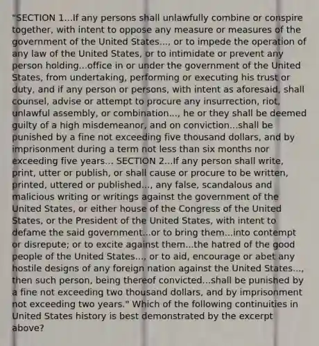 "SECTION 1...If any persons shall unlawfully combine or conspire together, with intent to oppose any measure or measures of the government of the United States..., or to impede the operation of any law of the United States, or to intimidate or prevent any person holding...office in or under the government of the United States, from undertaking, performing or executing his trust or duty, and if any person or persons, with intent as aforesaid, shall counsel, advise or attempt to procure any insurrection, riot, unlawful assembly, or combination..., he or they shall be deemed guilty of a high misdemeanor, and on conviction...shall be punished by a fine not exceeding five thousand dollars, and by imprisonment during a term not less than six months nor exceeding five years... SECTION 2...If any person shall write, print, utter or publish, or shall cause or procure to be written, printed, uttered or published..., any false, scandalous and malicious writing or writings against the government of the United States, or either house of the Congress of the United States, or the President of the United States, with intent to defame the said government...or to bring them...into contempt or disrepute; or to excite against them...the hatred of the good people of the United States..., or to aid, encourage or abet any hostile designs of any foreign nation against the United States..., then such person, being thereof convicted...shall be punished by a fine not exceeding two thousand dollars, and by imprisonment not exceeding two years." Which of the following continuities in United States history is best demonstrated by the excerpt above?