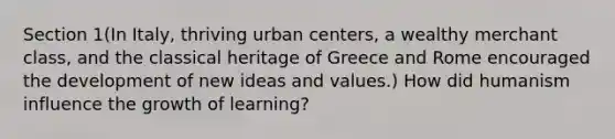 Section 1(In Italy, thriving urban centers, a wealthy merchant class, and the classical heritage of Greece and Rome encouraged the development of new ideas and values.) How did humanism influence the growth of learning?