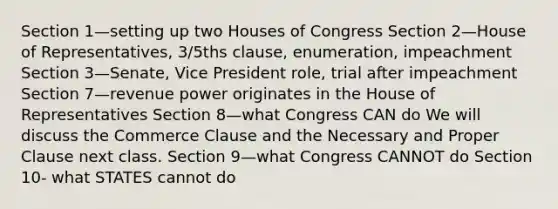 Section 1—setting up two Houses of Congress Section 2—House of Representatives, 3/5ths clause, enumeration, impeachment Section 3—Senate, Vice President role, trial after impeachment Section 7—revenue power originates in the House of Representatives Section 8—what Congress CAN do We will discuss the Commerce Clause and the Necessary and Proper Clause next class. Section 9—what Congress CANNOT do Section 10- what STATES cannot do