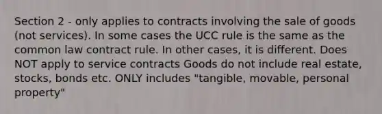 Section 2 - only applies to contracts involving the sale of goods (not services). In some cases the UCC rule is the same as the common law contract rule. In other cases, it is different. Does NOT apply to service contracts Goods do not include real estate, stocks, bonds etc. ONLY includes "tangible, movable, personal property"