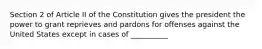 Section 2 of Article II of the Constitution gives the president the power to grant reprieves and pardons for offenses against the United States except in cases of __________