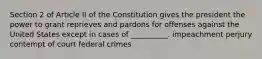 Section 2 of Article II of the Constitution gives the president the power to grant reprieves and pardons for offenses against the United States except in cases of __________. impeachment perjury contempt of court federal crimes