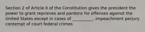 Section 2 of Article II of the Constitution gives the president the power to grant reprieves and pardons for offenses against the United States except in cases of __________. impeachment perjury contempt of court federal crimes