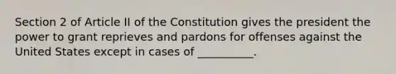 Section 2 of Article II of the Constitution gives the president the power to grant reprieves and pardons for offenses against the United States except in cases of __________.