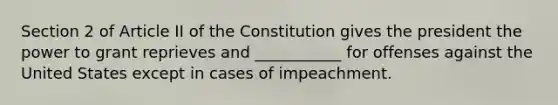 Section 2 of Article II of the Constitution gives the president the power to grant reprieves and ___________ for offenses against the United States except in cases of impeachment.