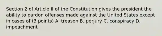 Section 2 of Article II of the Constitution gives the president the ability to pardon offenses made against the United States except in cases of (3 points) A. treason B. perjury C. conspiracy D. impeachment