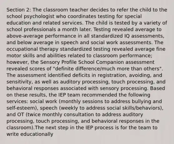 Section 2: The classroom teacher decides to refer the child to the school psychologist who coordinates testing for special education and related services. The child is tested by a variety of school professionals a month later. Testing revealed average to above-average performance in all standardized IQ assessments, and below average in speech and social work assessments. The occupational therapy standardized testing revealed average fine motor skills and abilities related to classroom performance; however, the Sensory Profile School Companion assessment revealed scores of "definite difference/much more than others". The assessment identified deficits in registration, avoiding, and sensitivity, as well as auditory processing, touch processing, and behavioral responses associated with sensory processing. Based on these results, the IEP team recommended the following services: social work (monthly sessions to address bullying and self-esteem), speech (weekly to address social skills/behaviors), and OT (twice monthly consultation to address auditory processing, touch processing, and behavioral responses in the classroom).The next step in the IEP process is for the team to write educationally