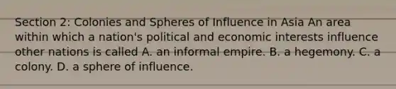 Section 2: Colonies and Spheres of Influence in Asia An area within which a nation's political and economic interests influence other nations is called A. an informal empire. B. a hegemony. C. a colony. D. a sphere of influence.