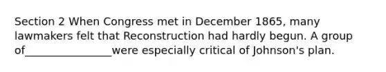 Section 2 When Congress met in December 1865, many lawmakers felt that Reconstruction had hardly begun. A group of________________were especially critical of Johnson's plan.