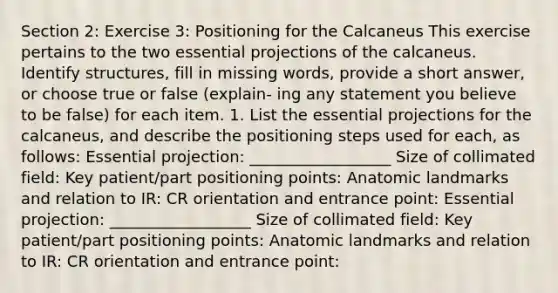 Section 2: Exercise 3: Positioning for the Calcaneus This exercise pertains to the two essential projections of the calcaneus. Identify structures, fill in missing words, provide a short answer, or choose true or false (explain- ing any statement you believe to be false) for each item. 1. List the essential projections for the calcaneus, and describe the positioning steps used for each, as follows: Essential projection: __________________ Size of collimated field: Key patient/part positioning points: Anatomic landmarks and relation to IR: CR orientation and entrance point: Essential projection: __________________ Size of collimated field: Key patient/part positioning points: Anatomic landmarks and relation to IR: CR orientation and entrance point: