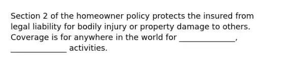 Section 2 of the homeowner policy protects the insured from legal liability for bodily injury or property damage to others. Coverage is for anywhere in the world for ______________, ______________ activities.