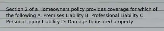 Section 2 of a Homeowners policy provides coverage for which of the following A: Premises Liability B: Professional Liability C: Personal Injury Liability D: Damage to insured property