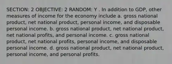 SECTION: 2 OBJECTIVE: 2 RANDOM: Y . In addition to GDP, other measures of income for the economy include a. gross national product, net national product, personal income, and disposable personal income. b. gross national product, net national product, net national profits, and personal income. c. gross national product, net national profits, personal income, and disposable personal income. d. gross national product, net national product, personal income, and personal profits.