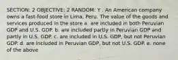 SECTION: 2 OBJECTIVE: 2 RANDOM: Y . An American company owns a fast-food store in Lima, Peru. The value of the goods and services produced in the store a. are included in both Peruvian GDP and U.S. GDP. b. are included partly in Peruvian GDP and partly in U.S. GDP. c. are included in U.S. GDP, but not Peruvian GDP. d. are included in Peruvian GDP, but not U.S. GDP. e. none of the above