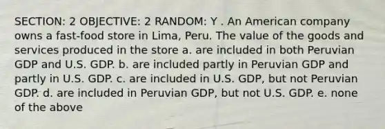 SECTION: 2 OBJECTIVE: 2 RANDOM: Y . An American company owns a fast-food store in Lima, Peru. The value of the goods and services produced in the store a. are included in both Peruvian GDP and U.S. GDP. b. are included partly in Peruvian GDP and partly in U.S. GDP. c. are included in U.S. GDP, but not Peruvian GDP. d. are included in Peruvian GDP, but not U.S. GDP. e. none of the above