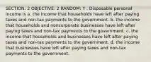 SECTION: 2 OBJECTIVE: 2 RANDOM: Y . Disposable personal income is a. the income that households have left after paying taxes and non-tax payments to the government. b. the income that households and noncorporate businesses have left after paying taxes and non-tax payments to the government. c. the income that households and businesses have left after paying taxes and non-tax payments to the government. d. the income that businesses have left after paying taxes and non-tax payments to the government.