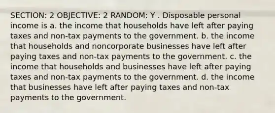 SECTION: 2 OBJECTIVE: 2 RANDOM: Y . Disposable personal income is a. the income that households have left after paying taxes and non-tax payments to the government. b. the income that households and noncorporate businesses have left after paying taxes and non-tax payments to the government. c. the income that households and businesses have left after paying taxes and non-tax payments to the government. d. the income that businesses have left after paying taxes and non-tax payments to the government.