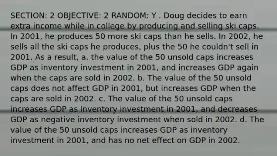 SECTION: 2 OBJECTIVE: 2 RANDOM: Y . Doug decides to earn extra income while in college by producing and selling ski caps. In 2001, he produces 50 more ski caps than he sells. In 2002, he sells all the ski caps he produces, plus the 50 he couldn't sell in 2001. As a result, a. the value of the 50 unsold caps increases GDP as inventory investment in 2001, and increases GDP again when the caps are sold in 2002. b. The value of the 50 unsold caps does not affect GDP in 2001, but increases GDP when the caps are sold in 2002. c. The value of the 50 unsold caps increases GDP as inventory investment in 2001, and decreases GDP as negative inventory investment when sold in 2002. d. The value of the 50 unsold caps increases GDP as inventory investment in 2001, and has no net effect on GDP in 2002.