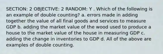 SECTION: 2 OBJECTIVE: 2 RANDOM: Y . Which of the following is an example of double counting? a. errors made in adding together the value of all final goods and services to measure GDP b. adding the market value of the wood used to produce a house to the market value of the house in measuring GDP c. adding the change in inventories to GDP d. All of the above are examples of double counting.