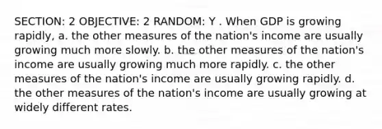 SECTION: 2 OBJECTIVE: 2 RANDOM: Y . When GDP is growing rapidly, a. the other measures of the nation's income are usually growing much more slowly. b. the other measures of the nation's income are usually growing much more rapidly. c. the other measures of the nation's income are usually growing rapidly. d. the other measures of the nation's income are usually growing at widely different rates.