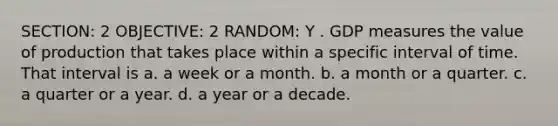 SECTION: 2 OBJECTIVE: 2 RANDOM: Y . GDP measures the value of production that takes place within a specific interval of time. That interval is a. a week or a month. b. a month or a quarter. c. a quarter or a year. d. a year or a decade.