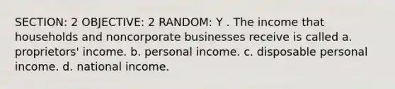 SECTION: 2 OBJECTIVE: 2 RANDOM: Y . The income that households and noncorporate businesses receive is called a. proprietors' income. b. personal income. c. disposable personal income. d. national income.