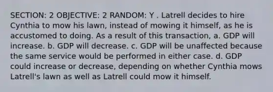 SECTION: 2 OBJECTIVE: 2 RANDOM: Y . Latrell decides to hire Cynthia to mow his lawn, instead of mowing it himself, as he is accustomed to doing. As a result of this transaction, a. GDP will increase. b. GDP will decrease. c. GDP will be unaffected because the same service would be performed in either case. d. GDP could increase or decrease, depending on whether Cynthia mows Latrell's lawn as well as Latrell could mow it himself.