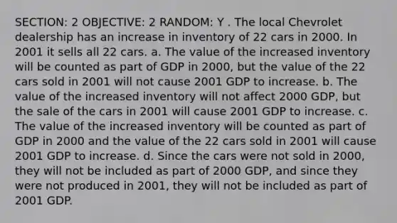 SECTION: 2 OBJECTIVE: 2 RANDOM: Y . The local Chevrolet dealership has an increase in inventory of 22 cars in 2000. In 2001 it sells all 22 cars. a. The value of the increased inventory will be counted as part of GDP in 2000, but the value of the 22 cars sold in 2001 will not cause 2001 GDP to increase. b. The value of the increased inventory will not affect 2000 GDP, but the sale of the cars in 2001 will cause 2001 GDP to increase. c. The value of the increased inventory will be counted as part of GDP in 2000 and the value of the 22 cars sold in 2001 will cause 2001 GDP to increase. d. Since the cars were not sold in 2000, they will not be included as part of 2000 GDP, and since they were not produced in 2001, they will not be included as part of 2001 GDP.