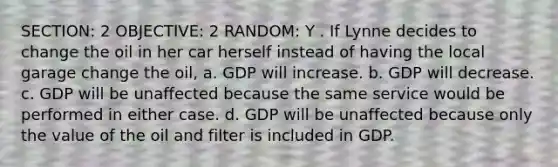 SECTION: 2 OBJECTIVE: 2 RANDOM: Y . If Lynne decides to change the oil in her car herself instead of having the local garage change the oil, a. GDP will increase. b. GDP will decrease. c. GDP will be unaffected because the same service would be performed in either case. d. GDP will be unaffected because only the value of the oil and filter is included in GDP.