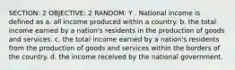 SECTION: 2 OBJECTIVE: 2 RANDOM: Y . National income is defined as a. all income produced within a country. b. the total income earned by a nation's residents in the production of goods and services. c. the total income earned by a nation's residents from the production of goods and services within the borders of the country. d. the income received by the national government.