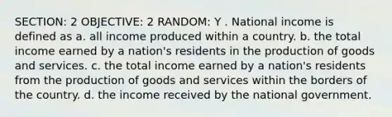 SECTION: 2 OBJECTIVE: 2 RANDOM: Y . National income is defined as a. all income produced within a country. b. the total income earned by a nation's residents in the production of goods and services. c. the total income earned by a nation's residents from the production of goods and services within the borders of the country. d. the income received by the national government.