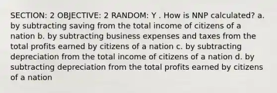 SECTION: 2 OBJECTIVE: 2 RANDOM: Y . How is NNP calculated? a. by subtracting saving from the total income of citizens of a nation b. by subtracting business expenses and taxes from the total profits earned by citizens of a nation c. by subtracting depreciation from the total income of citizens of a nation d. by subtracting depreciation from the total profits earned by citizens of a nation