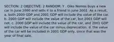 SECTION: 2 OBJECTIVE: 2 RANDOM: Y . Oiko Nomos buys a new car in June 2000 and sells it to a friend in June 2001. As a result, a. both 2000 GDP and 2001 GDP will include the value of the car. b. 2000 GDP will include the value of the car, but 2001 GDP will not. c. 2000 GDP will include the value of the car, and 2001 GDP will include the value of the car minus depreciation. d. the value of the car will be included in 2001 GDP only, since that was the year of final sale.