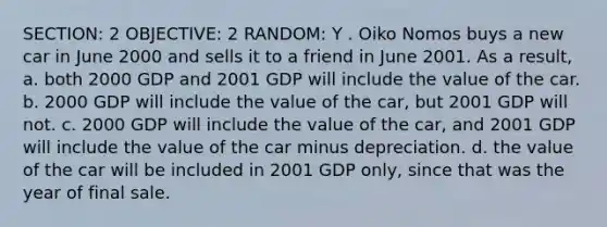 SECTION: 2 OBJECTIVE: 2 RANDOM: Y . Oiko Nomos buys a new car in June 2000 and sells it to a friend in June 2001. As a result, a. both 2000 GDP and 2001 GDP will include the value of the car. b. 2000 GDP will include the value of the car, but 2001 GDP will not. c. 2000 GDP will include the value of the car, and 2001 GDP will include the value of the car minus depreciation. d. the value of the car will be included in 2001 GDP only, since that was the year of final sale.