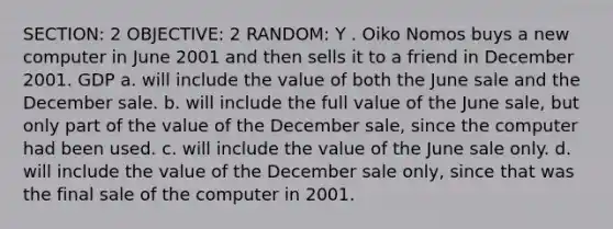 SECTION: 2 OBJECTIVE: 2 RANDOM: Y . Oiko Nomos buys a new computer in June 2001 and then sells it to a friend in December 2001. GDP a. will include the value of both the June sale and the December sale. b. will include the full value of the June sale, but only part of the value of the December sale, since the computer had been used. c. will include the value of the June sale only. d. will include the value of the December sale only, since that was the final sale of the computer in 2001.