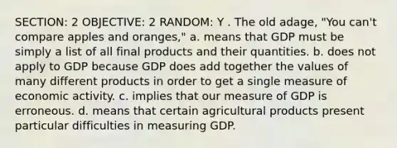 SECTION: 2 OBJECTIVE: 2 RANDOM: Y . The old adage, "You can't compare apples and oranges," a. means that GDP must be simply a list of all final products and their quantities. b. does not apply to GDP because GDP does add together the values of many different products in order to get a single measure of economic activity. c. implies that our measure of GDP is erroneous. d. means that certain agricultural products present particular difficulties in measuring GDP.