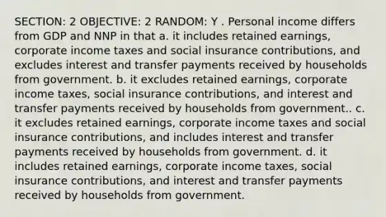 SECTION: 2 OBJECTIVE: 2 RANDOM: Y . Personal income differs from GDP and NNP in that a. it includes retained earnings, corporate income taxes and social insurance contributions, and excludes interest and transfer payments received by households from government. b. it excludes retained earnings, corporate income taxes, social insurance contributions, and interest and transfer payments received by households from government.. c. it excludes retained earnings, corporate income taxes and social insurance contributions, and includes interest and transfer payments received by households from government. d. it includes retained earnings, corporate income taxes, social insurance contributions, and interest and transfer payments received by households from government.