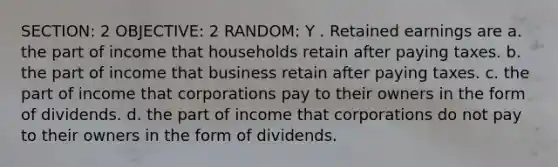 SECTION: 2 OBJECTIVE: 2 RANDOM: Y . Retained earnings are a. the part of income that households retain after paying taxes. b. the part of income that business retain after paying taxes. c. the part of income that corporations pay to their owners in the form of dividends. d. the part of income that corporations do not pay to their owners in the form of dividends.