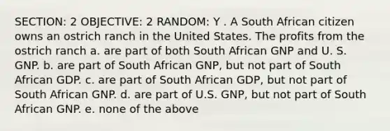 SECTION: 2 OBJECTIVE: 2 RANDOM: Y . A South African citizen owns an ostrich ranch in the United States. The profits from the ostrich ranch a. are part of both South African GNP and U. S. GNP. b. are part of South African GNP, but not part of South African GDP. c. are part of South African GDP, but not part of South African GNP. d. are part of U.S. GNP, but not part of South African GNP. e. none of the above