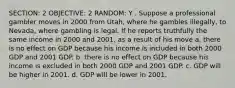 SECTION: 2 OBJECTIVE: 2 RANDOM: Y . Suppose a professional gambler moves in 2000 from Utah, where he gambles illegally, to Nevada, where gambling is legal. If he reports truthfully the same income in 2000 and 2001, as a result of his move a. there is no effect on GDP because his income is included in both 2000 GDP and 2001 GDP. b. there is no effect on GDP because his income is excluded in both 2000 GDP and 2001 GDP. c. GDP will be higher in 2001. d. GDP will be lower in 2001.