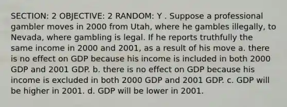 SECTION: 2 OBJECTIVE: 2 RANDOM: Y . Suppose a professional gambler moves in 2000 from Utah, where he gambles illegally, to Nevada, where gambling is legal. If he reports truthfully the same income in 2000 and 2001, as a result of his move a. there is no effect on GDP because his income is included in both 2000 GDP and 2001 GDP. b. there is no effect on GDP because his income is excluded in both 2000 GDP and 2001 GDP. c. GDP will be higher in 2001. d. GDP will be lower in 2001.