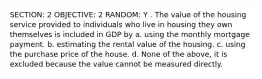 SECTION: 2 OBJECTIVE: 2 RANDOM: Y . The value of the housing service provided to individuals who live in housing they own themselves is included in GDP by a. using the monthly mortgage payment. b. estimating the rental value of the housing. c. using the purchase price of the house. d. None of the above, it is excluded because the value cannot be measured directly.