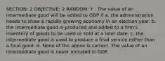 SECTION: 2 OBJECTIVE: 2 RANDOM: Y . The value of an intermediate good will be added to GDP if a. the administration needs to show a rapidly growing economy in an election year. b. the intermediate good is produced and added to a firm's inventory of goods to be used or sold at a later date. c. the intermediate good is used to produce a final service rather than a final good. d. None of the above is correct. The value of an intermediate good is never included in GDP.