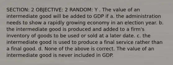 SECTION: 2 OBJECTIVE: 2 RANDOM: Y . The value of an intermediate good will be added to GDP if a. the administration needs to show a rapidly growing economy in an election year. b. the intermediate good is produced and added to a firm's inventory of goods to be used or sold at a later date. c. the intermediate good is used to produce a final service rather than a final good. d. None of the above is correct. The value of an intermediate good is never included in GDP.