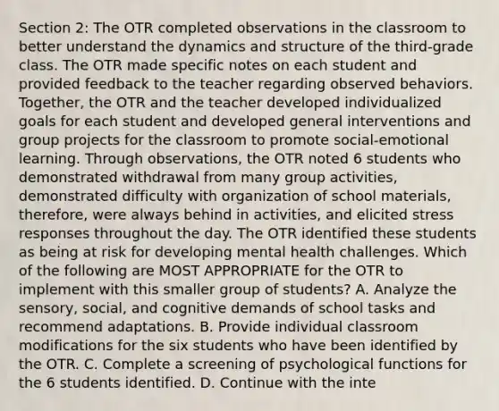 Section 2: The OTR completed observations in the classroom to better understand the dynamics and structure of the third-grade class. The OTR made specific notes on each student and provided feedback to the teacher regarding observed behaviors. Together, the OTR and the teacher developed individualized goals for each student and developed general interventions and group projects for the classroom to promote social-emotional learning. Through observations, the OTR noted 6 students who demonstrated withdrawal from many group activities, demonstrated difficulty with organization of school materials, therefore, were always behind in activities, and elicited stress responses throughout the day. The OTR identified these students as being at risk for developing mental health challenges. Which of the following are MOST APPROPRIATE for the OTR to implement with this smaller group of students? A. Analyze the sensory, social, and cognitive demands of school tasks and recommend adaptations. B. Provide individual classroom modifications for the six students who have been identified by the OTR. C. Complete a screening of psychological functions for the 6 students identified. D. Continue with the inte