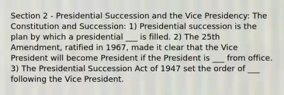 Section 2 - Presidential Succession and the Vice Presidency: The Constitution and Succession: 1) Presidential succession is the plan by which a presidential ___ is filled. 2) The 25th Amendment, ratified in 1967, made it clear that the Vice President will become President if the President is ___ from office. 3) The Presidential Succession Act of 1947 set the order of ___ following the Vice President.